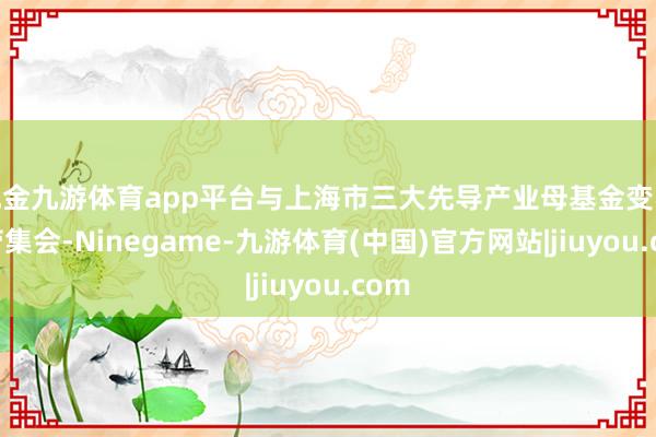 现金九游体育app平台与上海市三大先导产业母基金变收效劳集会-Ninegame-九游体育(中国)官方网站|jiuyou.com