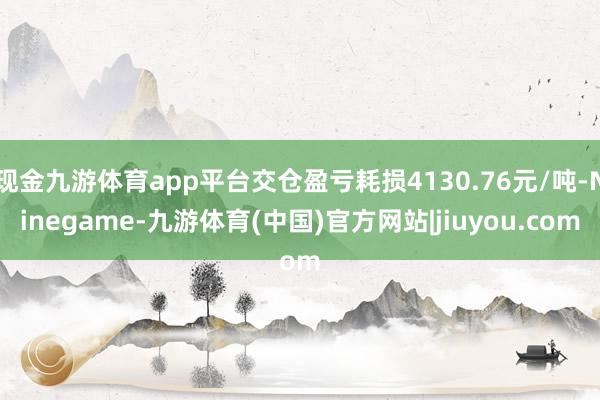 现金九游体育app平台交仓盈亏耗损4130.76元/吨-Ninegame-九游体育(中国)官方网站|jiuyou.com