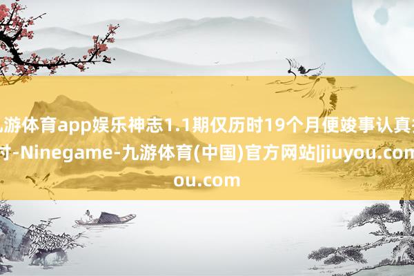 九游体育app娱乐神志1.1期仅历时19个月便竣事认真托付-Ninegame-九游体育(中国)官方网站|jiuyou.com