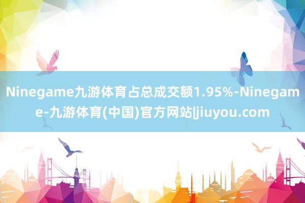 Ninegame九游体育占总成交额1.95%-Ninegame-九游体育(中国)官方网站|jiuyou.com