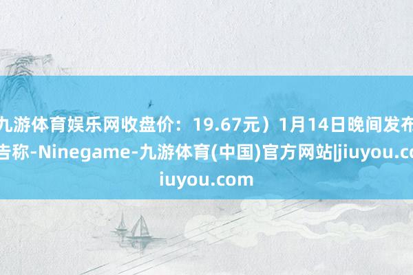 九游体育娱乐网收盘价：19.67元）1月14日晚间发布公告称-Ninegame-九游体育(中国)官方网站|jiuyou.com