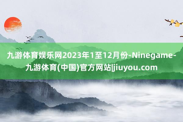九游体育娱乐网　　2023年1至12月份-Ninegame-九游体育(中国)官方网站|jiuyou.com