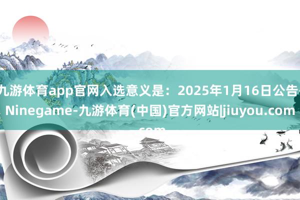 九游体育app官网入选意义是：2025年1月16日公告-Ninegame-九游体育(中国)官方网站|jiuyou.com
