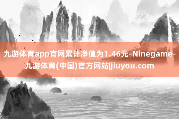 九游体育app官网累计净值为1.46元-Ninegame-九游体育(中国)官方网站|jiuyou.com