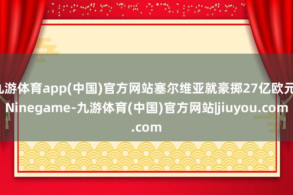 九游体育app(中国)官方网站塞尔维亚就豪掷27亿欧元-Ninegame-九游体育(中国)官方网站|jiuyou.com