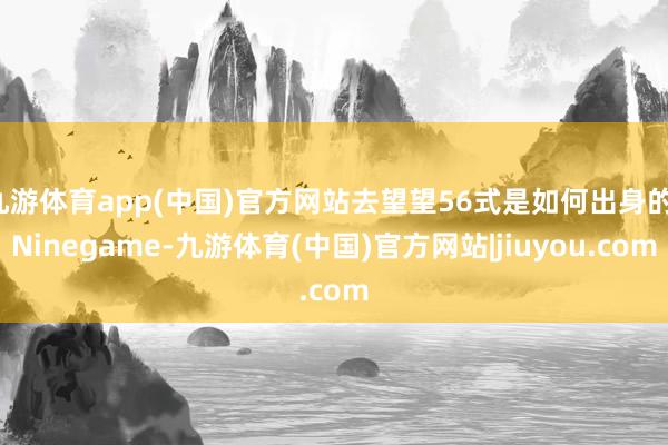九游体育app(中国)官方网站去望望56式是如何出身的-Ninegame-九游体育(中国)官方网站|jiuyou.com