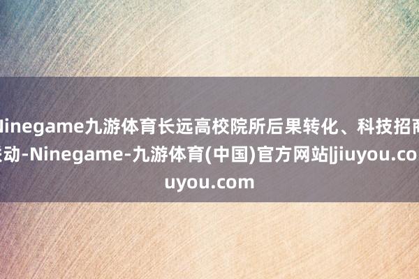 Ninegame九游体育长远高校院所后果转化、科技招商联动-Ninegame-九游体育(中国)官方网站|jiuyou.com