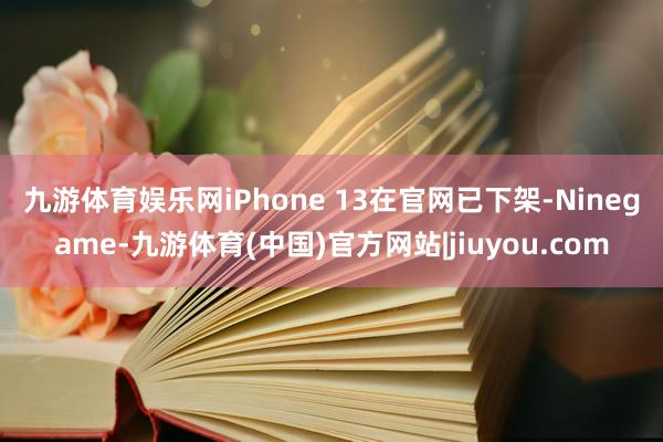 九游体育娱乐网　　iPhone 13在官网已下架-Ninegame-九游体育(中国)官方网站|jiuyou.com