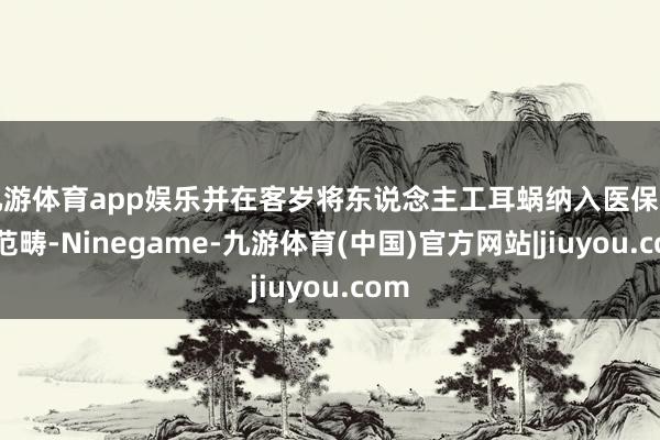 九游体育app娱乐并在客岁将东说念主工耳蜗纳入医保支付范畴-Ninegame-九游体育(中国)官方网站|jiuyou.com
