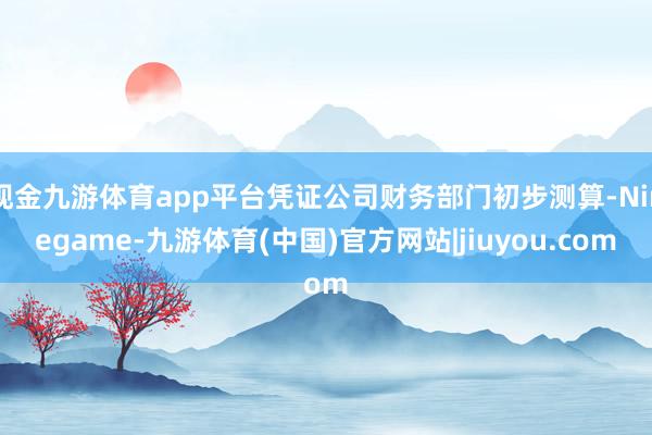 现金九游体育app平台凭证公司财务部门初步测算-Ninegame-九游体育(中国)官方网站|jiuyou.com