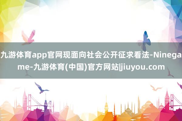 九游体育app官网现面向社会公开征求看法-Ninegame-九游体育(中国)官方网站|jiuyou.com