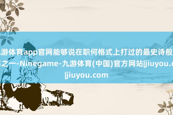 九游体育app官网能够说在职何格式上打过的最史诗般的比赛之一-Ninegame-九游体育(中国)官方网站|jiuyou.com