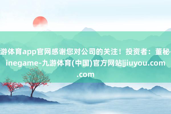 九游体育app官网感谢您对公司的关注！投资者：董秘-Ninegame-九游体育(中国)官方网站|jiuyou.com