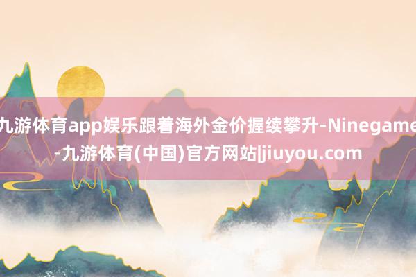 九游体育app娱乐跟着海外金价握续攀升-Ninegame-九游体育(中国)官方网站|jiuyou.com