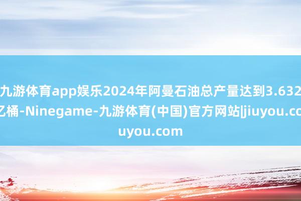九游体育app娱乐2024年阿曼石油总产量达到3.6328亿桶-Ninegame-九游体育(中国)官方网站|jiuyou.com