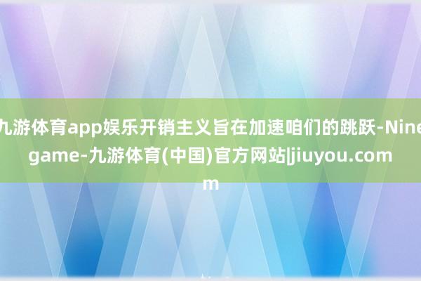 九游体育app娱乐开销主义旨在加速咱们的跳跃-Ninegame-九游体育(中国)官方网站|jiuyou.com