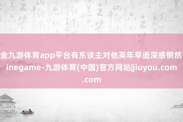 现金九游体育app平台有东谈主对他英年早逝深感惘然-Ninegame-九游体育(中国)官方网站|jiuyou.com