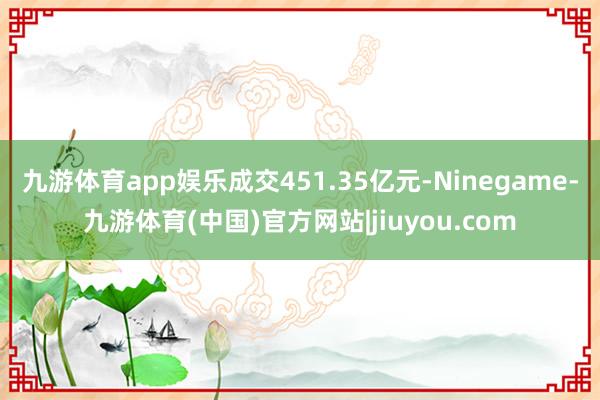 九游体育app娱乐成交451.35亿元-Ninegame-九游体育(中国)官方网站|jiuyou.com