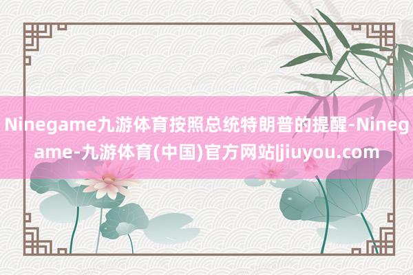 Ninegame九游体育按照总统特朗普的提醒-Ninegame-九游体育(中国)官方网站|jiuyou.com