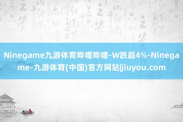 Ninegame九游体育哔哩哔哩-W跌超4%-Ninegame-九游体育(中国)官方网站|jiuyou.com