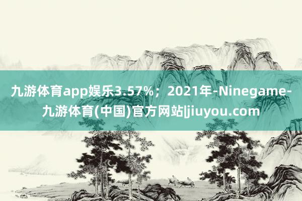 九游体育app娱乐3.57%；2021年-Ninegame-九游体育(中国)官方网站|jiuyou.com