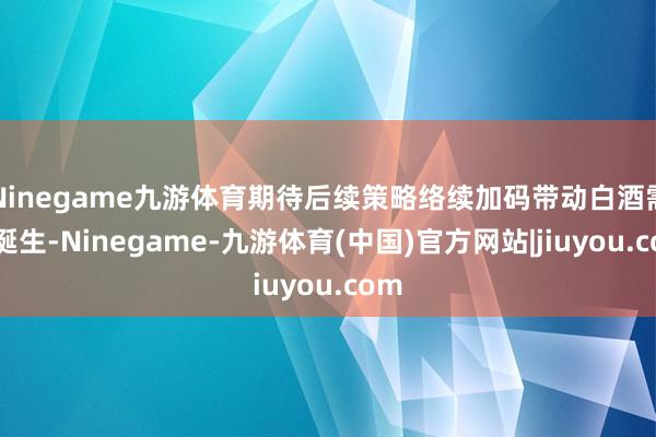 Ninegame九游体育期待后续策略络续加码带动白酒需求诞生-Ninegame-九游体育(中国)官方网站|jiuyou.com