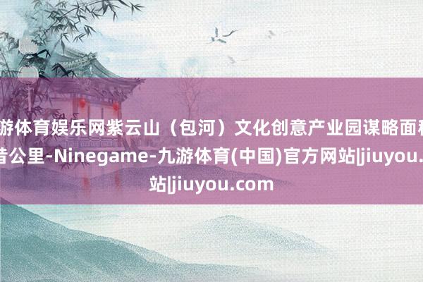 九游体育娱乐网紫云山（包河）文化创意产业园谋略面积79畴昔公里-Ninegame-九游体育(中国)官方网站|jiuyou.com