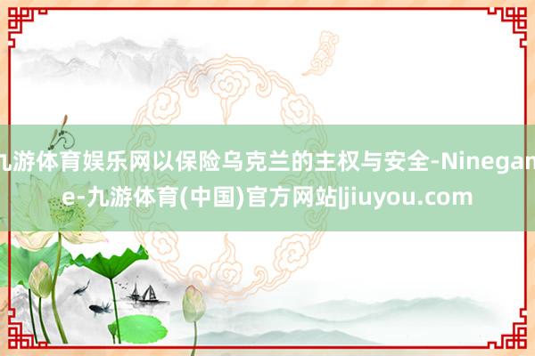 九游体育娱乐网以保险乌克兰的主权与安全-Ninegame-九游体育(中国)官方网站|jiuyou.com