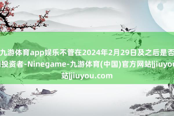 九游体育app娱乐不管在2024年2月29日及之后是否卖出的投资者-Ninegame-九游体育(中国)官方网站|jiuyou.com