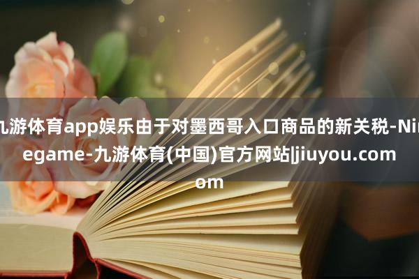 九游体育app娱乐由于对墨西哥入口商品的新关税-Ninegame-九游体育(中国)官方网站|jiuyou.com