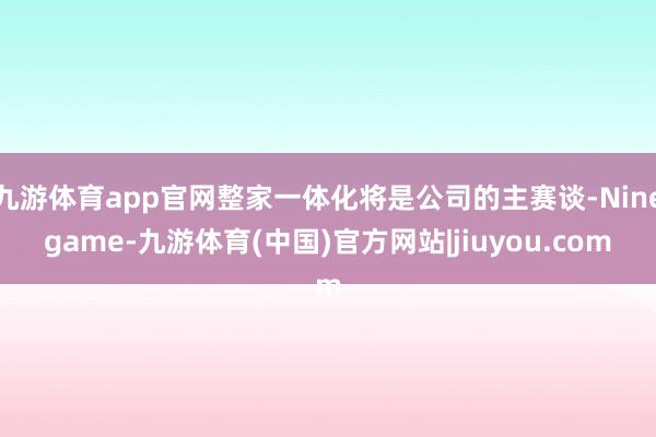九游体育app官网整家一体化将是公司的主赛谈-Ninegame-九游体育(中国)官方网站|jiuyou.com