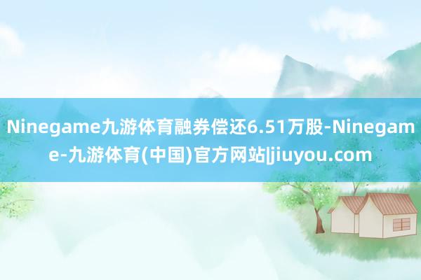 Ninegame九游体育融券偿还6.51万股-Ninegame-九游体育(中国)官方网站|jiuyou.com