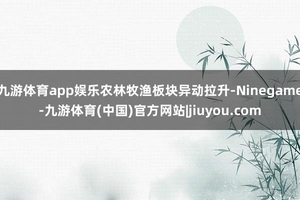 九游体育app娱乐农林牧渔板块异动拉升-Ninegame-九游体育(中国)官方网站|jiuyou.com