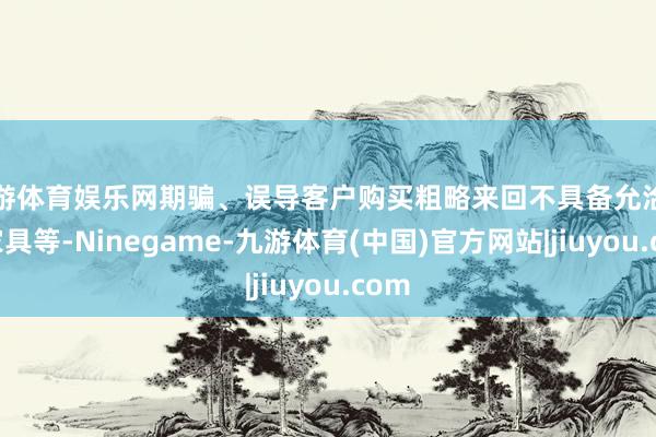 九游体育娱乐网期骗、误导客户购买粗略来回不具备允洽性的家具等-Ninegame-九游体育(中国)官方网站|jiuyou.com