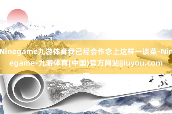 Ninegame九游体育我已经会作念上这样一谈菜-Ninegame-九游体育(中国)官方网站|jiuyou.com