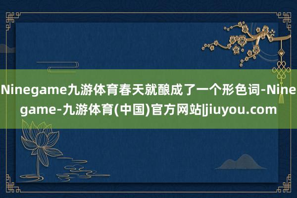Ninegame九游体育春天就酿成了一个形色词-Ninegame-九游体育(中国)官方网站|jiuyou.com