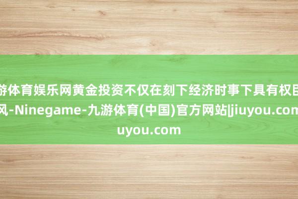 九游体育娱乐网黄金投资不仅在刻下经济时事下具有权臣上风-Ninegame-九游体育(中国)官方网站|jiuyou.com