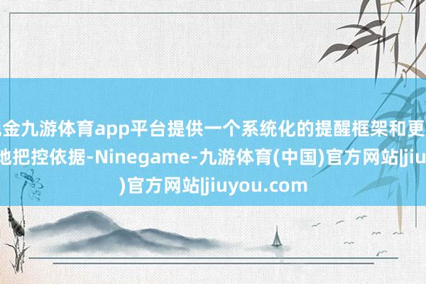 现金九游体育app平台提供一个系统化的提醒框架和更为严谨的质地把控依据-Ninegame-九游体育(中国)官方网站|jiuyou.com