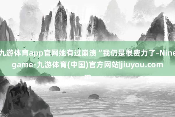 九游体育app官网她有过崩溃“我仍是很费力了-Ninegame-九游体育(中国)官方网站|jiuyou.com
