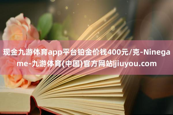 现金九游体育app平台铂金价钱400元/克-Ninegame-九游体育(中国)官方网站|jiuyou.com