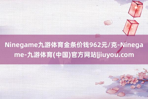 Ninegame九游体育金条价钱962元/克-Ninegame-九游体育(中国)官方网站|jiuyou.com