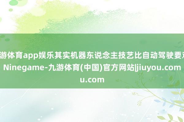 九游体育app娱乐其实机器东说念主技艺比自动驾驶要难-Ninegame-九游体育(中国)官方网站|jiuyou.com