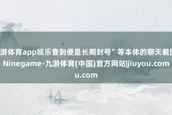 九游体育app娱乐查到便是长期封号”等本体的聊天截图-Ninegame-九游体育(中国)官方网站|jiuyou.com