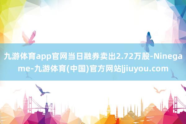 九游体育app官网当日融券卖出2.72万股-Ninegame-九游体育(中国)官方网站|jiuyou.com