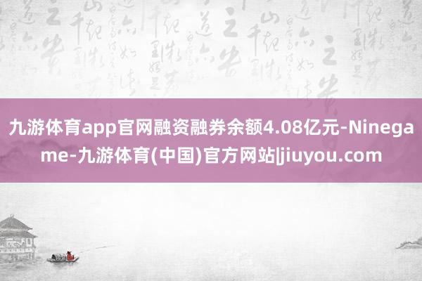 九游体育app官网融资融券余额4.08亿元-Ninegame-九游体育(中国)官方网站|jiuyou.com
