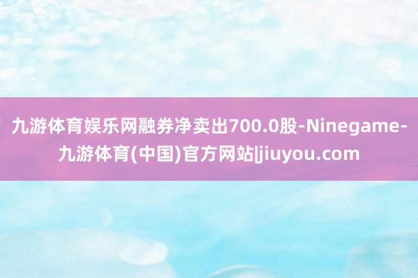 九游体育娱乐网融券净卖出700.0股-Ninegame-九游体育(中国)官方网站|jiuyou.com