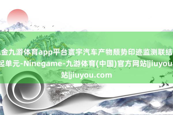 现金九游体育app平台寰宇汽车产物颓势印迹监测联结网的发起单元-Ninegame-九游体育(中国)官方网站|jiuyou.com
