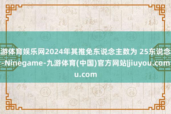 九游体育娱乐网2024年其推免东说念主数为 25东说念主-Ninegame-九游体育(中国)官方网站|jiuyou.com