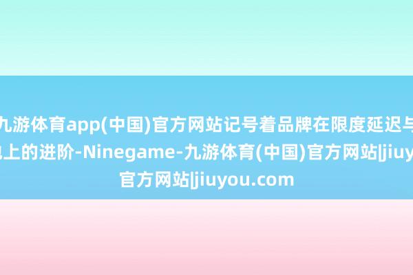 九游体育app(中国)官方网站记号着品牌在限度延迟与运营质地上的进阶-Ninegame-九游体育(中国)官方网站|jiuyou.com