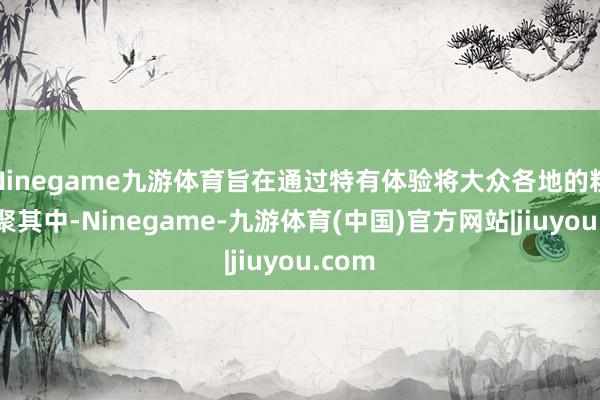 Ninegame九游体育旨在通过特有体验将大众各地的粉丝集聚其中-Ninegame-九游体育(中国)官方网站|jiuyou.com